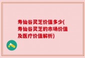 寿仙谷灵芝价值多少(寿仙谷灵芝的市场价值及医疗价值解析)