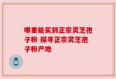 哪里能买到正宗灵芝孢子粉 探寻正宗灵芝孢子粉产地
