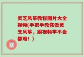 灵芝风筝教程图片大全视频(手把手教你做灵芝风筝，跟视频学不会都难！)