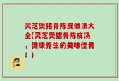 灵芝煲猪骨陈皮做法大全(灵芝煲猪骨陈皮汤，健康养生的美味佳肴！)