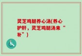 灵芝鸡腿养心汤(养心护肝，灵芝鸡腿汤来“补”)