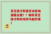 灵芝孢子粉是否会影响尿酸含量？？解析灵芝孢子粉的功效与副作用？