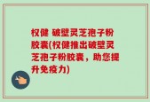 权健 破壁灵芝孢子粉胶囊(权健推出破壁灵芝孢子粉胶囊，助您提升免疫力)