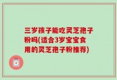三岁孩子能吃灵芝孢子粉吗(适合3岁宝宝食用的灵芝孢子粉推荐)