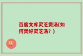百度文库灵芝煲汤(如何煲好灵芝汤？)