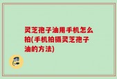 灵芝孢子油用手机怎么拍(手机拍摄灵芝孢子油的方法)