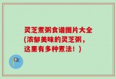 灵芝煮粥食谱图片大全(浓郁美味的灵芝粥，这里有多种煮法！)