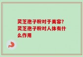 灵芝孢子粉对于美容？灵芝孢子粉对人体有什么作用
