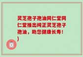 灵芝孢子孢油同仁堂同仁堂推出纯正灵芝孢子孢油，助您健康长寿！)