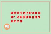 破壁灵芝孢子粉汤臣倍健？汤臣倍健复合维生素怎么样