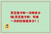 灵芝孢子粉一次喝多少钱(灵芝孢子粉：饮用一次的价格是多少？)