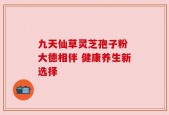 九天仙草灵芝孢子粉 大德相伴 健康养生新选择