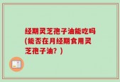经期灵芝孢子油能吃吗(能否在月经期食用灵芝孢子油？)