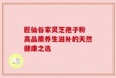 匠仙谷家灵芝孢子粉 高品质养生滋补的天然健康之选