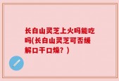 长白山灵芝上火吗能吃吗(长白山灵芝可否缓解口干口燥？)