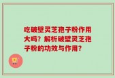 吃破壁灵芝孢子粉作用大吗？解析破壁灵芝孢子粉的功效与作用？