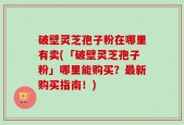 破壁灵芝孢子粉在哪里有卖(「破壁灵芝孢子粉」哪里能购买？最新购买指南！)