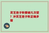 灵芝孢子粉要破几次壁？冲灵芝孢子粉正确步骤