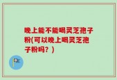 晚上能不能喝灵芝孢子粉(可以晚上喝灵芝孢子粉吗？)