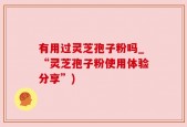 有用过灵芝孢子粉吗_“灵芝孢子粉使用体验分享”)
