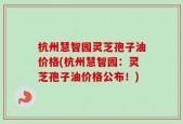 杭州慧智园灵芝孢子油价格(杭州慧智园：灵芝孢子油价格公布！)