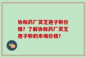 协和药厂灵芝孢子粉价格？了解协和药厂灵芝孢子粉的市场价格？