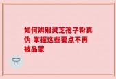 如何辨别灵芝孢子粉真伪 掌握这些要点不再被品蒙
