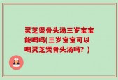 灵芝煲骨头汤三岁宝宝能喝吗(三岁宝宝可以喝灵芝煲骨头汤吗？)