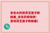 京东大药房灵芝孢子粉胶囊_京东药房特供：高效灵芝孢子粉胶囊)