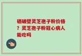 硒破壁灵芝孢子粉价格？灵芝孢子粉冠心病人能吃吗