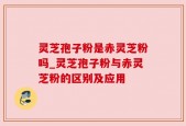灵芝孢子粉是赤灵芝粉吗_灵芝孢子粉与赤灵芝粉的区别及应用