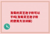 发霉的灵芝孢子粉可以干吗(发霉灵芝孢子粉的使用方法详解)