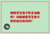 破壁灵芝孢子粉含油脂吗？详解破壁灵芝孢子粉的成分和功效？