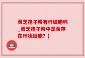 灵芝孢子粉有杆细胞吗_灵芝孢子粉中是否存在杆状细胞？)