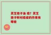 灵芝孢子油 癌？灵芝孢子粉对癌症的作用有哪些