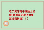 吃了灵芝孢子油脸上长痘(食用灵芝孢子油竟然让我长痘？！)