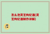 怎么泡灵芝枸杞酒(灵芝枸杞酒制作详解)