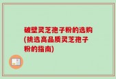 破壁灵芝孢子粉的选购(挑选高品质灵芝孢子粉的指南)