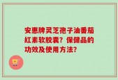 安惠牌灵芝孢子油番茄红素软胶囊？保健品的功效及使用方法？