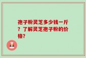 孢子粉灵芝多少钱一斤？了解灵芝孢子粉的价格？