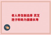 老人养生新选择 灵芝孢子粉助力健康长寿