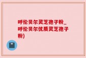 呼伦贝尔灵芝孢子粉_呼伦贝尔优质灵芝孢子粉)