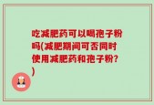 吃减肥药可以喝孢子粉吗(减肥期间可否同时使用减肥药和孢子粉？)