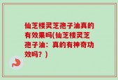仙芝楼灵芝孢子油真的有效果吗(仙芝楼灵芝孢子油：真的有神奇功效吗？)