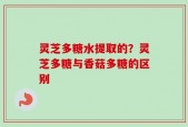 灵芝多糖水提取的？灵芝多糖与香菇多糖的区别