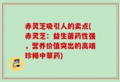 赤灵芝吸引人的卖点(赤灵芝：益生菌药性强，营养价值突出的高端珍稀中草药)