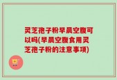 灵芝孢子粉早晨空腹可以吗(早晨空腹食用灵芝孢子粉的注意事项)