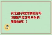 灵芝孢子粉安徽的好吗(安徽产灵芝孢子粉的质量如何？)