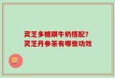 灵芝多糖跟牛奶搭配？灵芝丹参茶有哪些功效