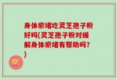 身体瘀堵吃灵芝孢子粉好吗(灵芝孢子粉对缓解身体瘀堵有帮助吗？)